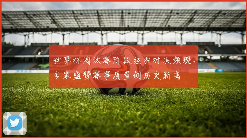 世界杯淘汰赛阶段经典对决频现，专家盛赞赛事质量创历史新高